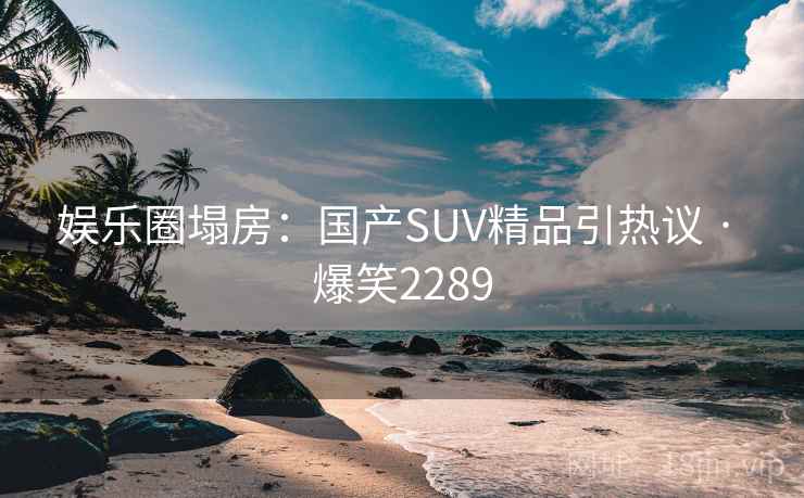 娱乐圈塌房：国产SUV精品引热议 · 爆笑2289