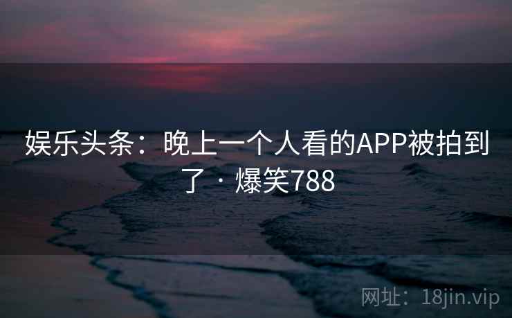 娱乐头条：晚上一个人看的APP被拍到了 · 爆笑788