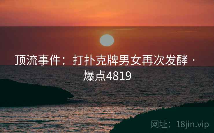 顶流事件：打扑克牌男女再次发酵 · 爆点4819