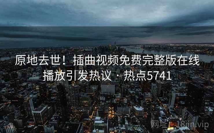 原地去世！插曲视频免费完整版在线播放引发热议 · 热点5741